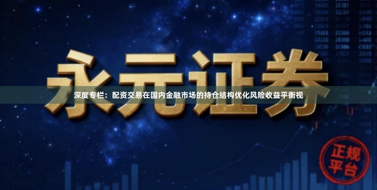深度专栏：配资交易在国内金融市场的持仓结构优化风险收益平衡视